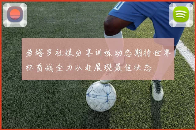 劳塔罗社媒分享训练动态期待世界杯首战全力以赴展现最佳状态