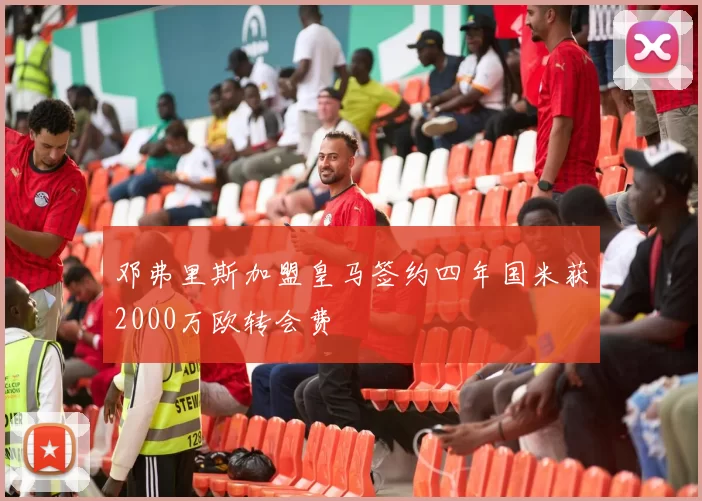 邓弗里斯加盟皇马签约四年国米获2000万欧转会费