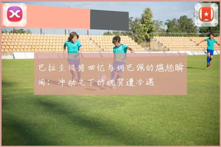 巴拉圭门将回忆与姆巴佩的尴尬瞬间：冲动之下的祝贺遭冷遇
