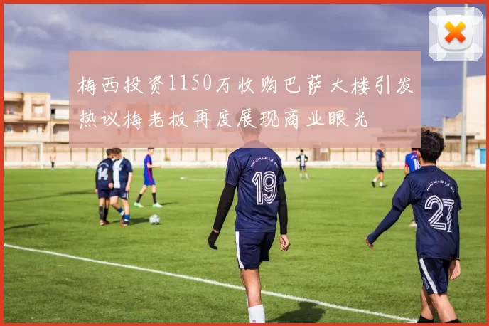 梅西投资1150万收购巴萨大楼引发热议梅老板再度展现商业眼光