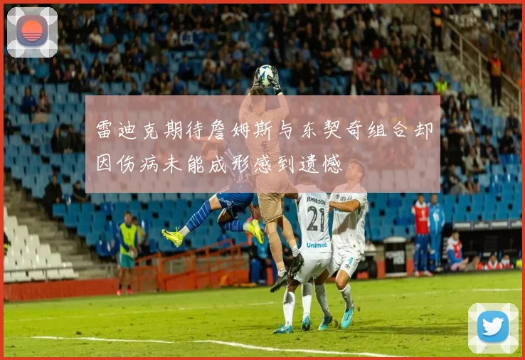 雷迪克期待詹姆斯与东契奇组合却因伤病未能成形感到遗憾