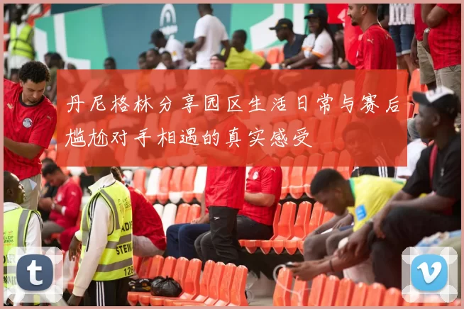 丹尼格林分享园区生活日常与赛后尴尬对手相遇的真实感受