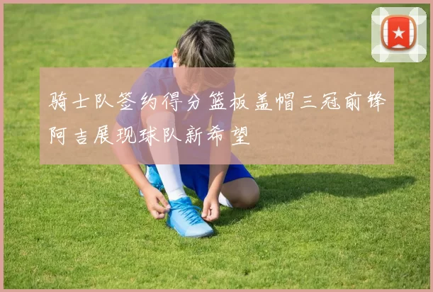骑士队签约得分篮板盖帽三冠前锋阿吉展现球队新希望