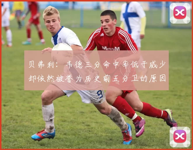 贝弗利：韦德三分命中率低于威少却依然被誉为历史前五分卫的原因解析