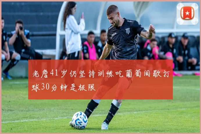 老詹41岁仍坚持训练吃葡萄间歇打球30分钟是极限