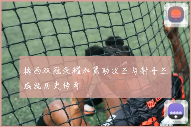 梅西双冠荣耀加冕助攻王与射手王成就历史传奇