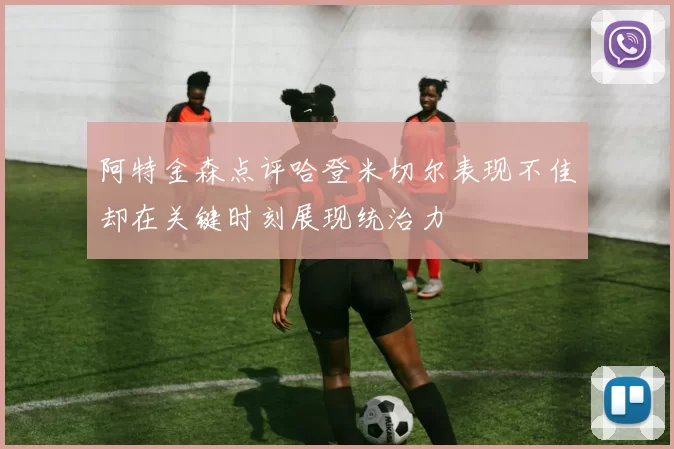 阿特金森点评哈登米切尔表现不佳却在关键时刻展现统治力