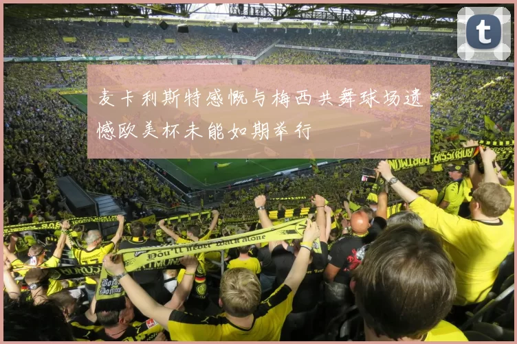 麦卡利斯特感慨与梅西共舞球场遗憾欧美杯未能如期举行