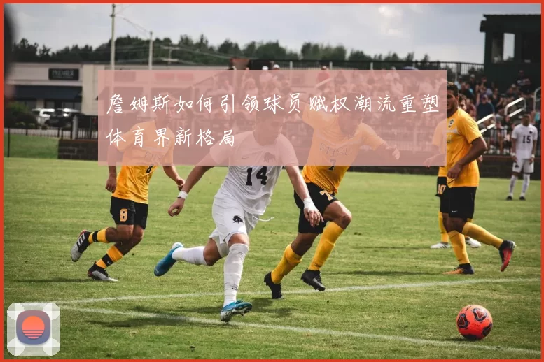 詹姆斯如何引领球员赋权潮流重塑体育界新格局