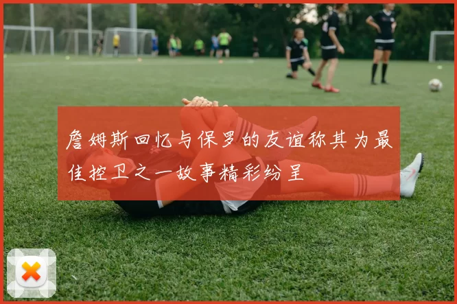 詹姆斯回忆与保罗的友谊称其为最佳控卫之一故事精彩纷呈