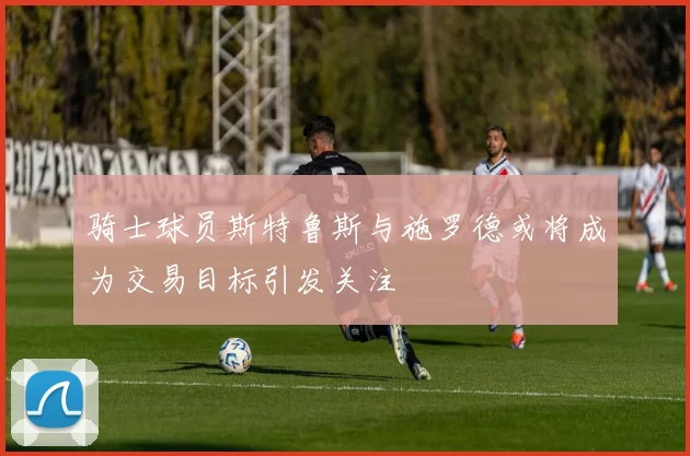 骑士球员斯特鲁斯与施罗德或将成为交易目标引发关注
