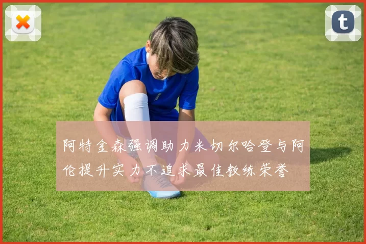 阿特金森强调助力米切尔哈登与阿伦提升实力不追求最佳教练荣誉