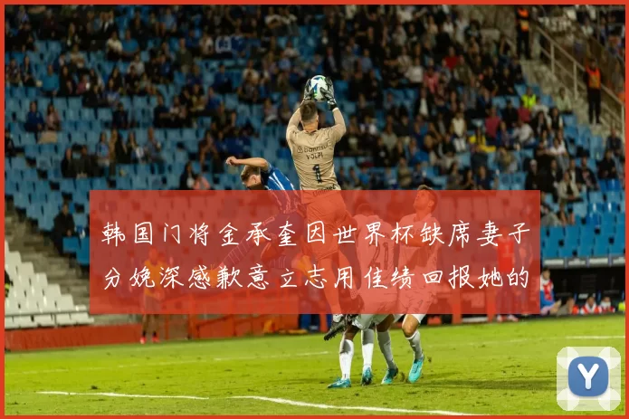 韩国门将金承奎因世界杯缺席妻子分娩深感歉意立志用佳绩回报她的支持