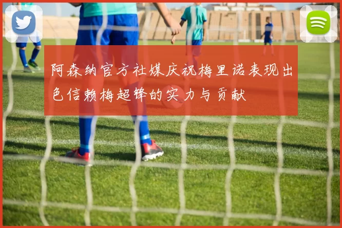 阿森纳官方社媒庆祝梅里诺表现出色信赖梅超锋的实力与贡献