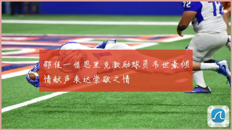 邵佳一借恩里克激励球员韦世豪倾情献声表达崇敬之情