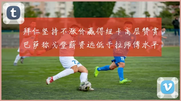 拜仁坚持不涨价赢得纽卡高层赞赏巴萨称戈登薪资远低于拉师傅水平