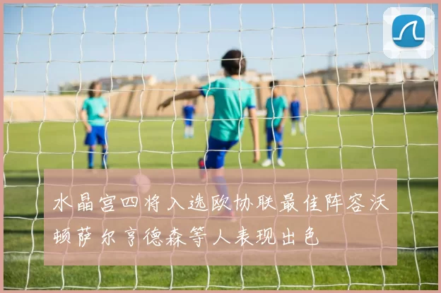 水晶宫四将入选欧协联最佳阵容沃顿萨尔亨德森等人表现出色